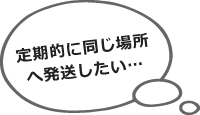 定期的に同じ場所へ発送したい…